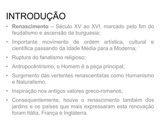 INTRODUÇÃO
• Renascimento – Século XV ao XVI, marcado pelo fim do
feudalismo e ascensão da burguesia;
• Importante movimento de ordem artística, cultural e
científica passando da Idade Média para a Moderna;
• Ruptura do fanatismo religioso;
• Antropocêntrismo, o Homem é a peça principal;
• Surgimento das vertentes renascentistas como Humanismo
e Naturalismo.
• Inspiração nos antigos valores greco-romanos;
• Consequentemente, houve o renascimento também dos
jardins e os países que mais expressaram esta renovação
foram Itália, França e Inglaterra.
 