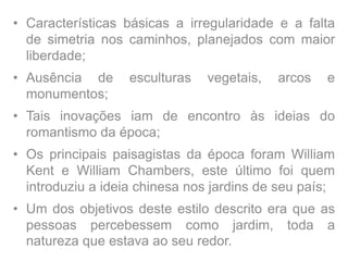 • Características básicas a irregularidade e a falta
de simetria nos caminhos, planejados com maior
liberdade;
• Ausência de esculturas vegetais, arcos e
monumentos;
• Tais inovações iam de encontro às ideias do
romantismo da época;
• Os principais paisagistas da época foram William
Kent e William Chambers, este último foi quem
introduziu a ideia chinesa nos jardins de seu país;
• Um dos objetivos deste estilo descrito era que as
pessoas percebessem como jardim, toda a
natureza que estava ao seu redor.
 