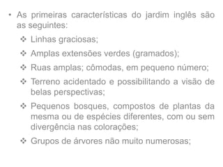 • As primeiras características do jardim inglês são
as seguintes:
 Linhas graciosas;
 Amplas extensões verdes (gramados);
 Ruas amplas; cômodas, em pequeno número;
 Terreno acidentado e possibilitando a visão de
belas perspectivas;
 Pequenos bosques, compostos de plantas da
mesma ou de espécies diferentes, com ou sem
divergência nas colorações;
 Grupos de árvores não muito numerosas;
 