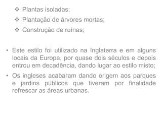  Plantas isoladas;
 Plantação de árvores mortas;
 Construção de ruínas;
• Este estilo foi utilizado na Inglaterra e em alguns
locais da Europa, por quase dois séculos e depois
entrou em decadência, dando lugar ao estilo misto;
• Os ingleses acabaram dando origem aos parques
e jardins públicos que tiveram por finalidade
refrescar as áreas urbanas.
 