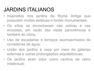 JARDINS ITALIANOS
• Inspirados nos jardins da Roma Antiga que
possuíam muitas estátuas e fontes monumentais;
• Os sítios se encontravam nas colinas e nas
encostas, em razão das vistas panorâmicas e
também do clima;
• Uso de escadarias e terraços acompanhados de
corredeiras de água;
• União dos jardins à casa por meio de galerias
externas e outras prolongações arquitetônicas;
• Os jardins eram tidos como centros de retiro
intelectual;
 