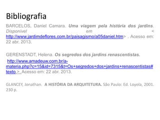 Bibliografia
BARCELOS, Daniel Camara. Uma viagem pela história dos jardins.
Disponível em <
http://www.jardimdeflores.com.br/paisagismo/a05daniel.htm> . Acesso em:
22 abr. 2013.
GERENSTADT, Helena. Os segredos dos jardins renascentistas.
http://www.amadeuw.com.br/a-
materia.php?c=15&id=7315&t=Os+segredos+dos+jardins+renascentistas#
texto.>. Acesso em: 22 abr. 2013.
GLANCEY, Jonathan. A HISTÓRIA DA ARQUITETURA. São Paulo: Ed. Loyola, 2001.
230 p.
 