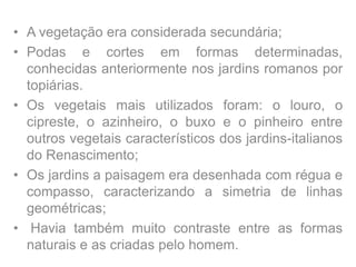 • A vegetação era considerada secundária;
• Podas e cortes em formas determinadas,
conhecidas anteriormente nos jardins romanos por
topiárias.
• Os vegetais mais utilizados foram: o louro, o
cipreste, o azinheiro, o buxo e o pinheiro entre
outros vegetais característicos dos jardins-italianos
do Renascimento;
• Os jardins a paisagem era desenhada com régua e
compasso, caracterizando a simetria de linhas
geométricas;
• Havia também muito contraste entre as formas
naturais e as criadas pelo homem.
 