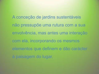A conceção de jardins sustentáveis

não pressupõe uma rutura com a sua
envolvência, mas antes uma interação

com ela, incorporando os mesmos
elementos que definem e dão carácter
à paisagem do lugar.

 