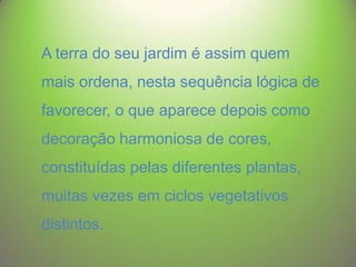 A terra do seu jardim é assim quem

mais ordena, nesta sequência lógica de
favorecer, o que aparece depois como

decoração harmoniosa de cores,
constituídas pelas diferentes plantas,

muitas vezes em ciclos vegetativos
distintos.

 