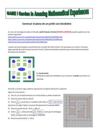 Construir el plano de un jardín con GeoGebra
1.- Haz una investigación sobre el llamado jardín francés o formal (FORMAL GARDEN), puedes ayudarte con los
enlaces siguientes:
http://www.consumer.es/web/es/bricolaje/jardin/2003/11/04/90485.php
http://www.consumer.es/web/es/bricolaje/jardin/2002/09/23/52009.php
http://mujer.terra.es/muj/articulo/html/mu2836.htm
¿Cuáles son las principales características de un jardín de estilo francés? ¿En qué época se crearon? ¿Conoces
algún ejemplo de jardín francés fuera de Francia? ¿Cómo se llamaba el jardinero que creó los famosos jardines
del Palacio de Versalles?

2.- Construcción
Utilizando la aplicación GeoGebra, vas a construir el jardín que tienes a la
izquierda.

Para ello, en primer lugar, deberás representar los objetos del primer cuadrante:
Sigue las instrucciones:
1) Haz clic con el botón derecho en la Vista Gráfica y señala Cuadrícula
2) Sitúa los puntos A(1,2) y B(3,2)
3) Activa

y construye un cuadrado sobre AB con

(pincha A y B, elige 4 lados y al pulsar OK aparecerá el cuadrado ABCD)
4) Sitúa los puntos E(1,6), I(4,1) y M(1,7)
5) Activa

y seleccionando

construye el rectángulo

EFGH, el trapecio IJKL y el hexágono MNOPQR
6) Sitúa los puntos S(5,5) y T(6,5)

 