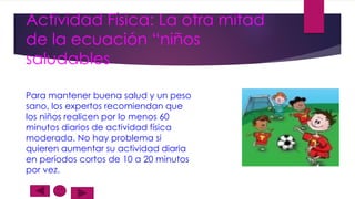 Actividad Física: La otra mitad
de la ecuación “niños
saludables
Para mantener buena salud y un peso
sano, los expertos recomiendan que
los niños realicen por lo menos 60
minutos diarios de actividad física
moderada. No hay problema si
quieren aumentar su actividad diaria
en períodos cortos de 10 a 20 minutos
por vez.

 