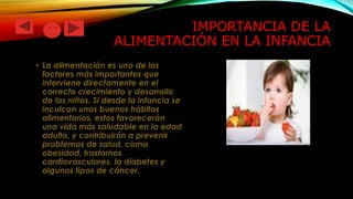 IMPORTANCIA DE LA
ALIMENTACIÓN EN LA INFANCIA
• La alimentación es uno de los
factores más importantes que
interviene directamente en el
correcto crecimiento y desarrollo
de los niños. Si desde la infancia se
inculcan unos buenos hábitos
alimentarios, estos favorecerán
una vida más saludable en la edad
adulta, y contribuirán a prevenir
problemas de salud, como
obesidad, trastornos
cardiovasculares, la diabetes y
algunos tipos de cáncer.

 