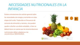 NECESIDADES NUTRICIONALES EN LA
INFANCIA
Existen orientaciones de carácter general sobre
las necesidades de energía y nutrientes en estas

etapas de la vida. Traducidas en frecuencia de
consumo de alimentos y raciones, nos pueden
ayudar a diseñar una dieta saludable, si bien se

deberá tener en cuenta que las recomendaciones
nutricionales deben adaptarse a las
características INDIVIDUALES.

 