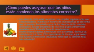 ¿Cómo puedes asegurar que los niños
están comiendo los alimentos correctos?
• Los niños de corta edad necesitan tres comidas regulares más uno
o dos bocadillos. Planifica el horario de los bocadillos de tal forma
que no queden demasiado cerca de los horarios de las comidas
principales. Escoge bocadillos de los cinco grupos alimenticios
señalados en la Pirámide Guía de los Alimentos.
Enseña buenos hábitos alimenticios con el ejemplo. Disfruta las
comidas con tus hijos. Ellos aprenderán de ti cómo y qué comer.
¡Tus hábitos alimenticios saludables harán que tú también seas
más saludable!

 