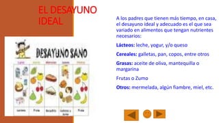 EL DESAYUNO
IDEAL

A los padres que tienen más tiempo, en casa,
el desayuno ideal y adecuado es el que sea
variado en alimentos que tengan nutrientes
necesarios:
Lácteos: leche, yogur, y/o queso
Cereales: galletas, pan, copos, entre otros

Grasas: aceite de oliva, mantequilla o
margarina
Frutas o Zumo

Otros: mermelada, algún fiambre, miel, etc.

 