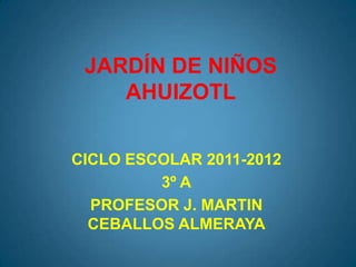 JARDÍN DE NIÑOS
    AHUIZOTL


CICLO ESCOLAR 2011-2012
         3º A
  PROFESOR J. MARTIN
  CEBALLOS ALMERAYA
 