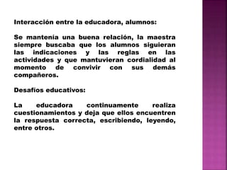 Interacción entre la educadora, alumnos:
Se mantenía una buena relación, la maestra
siempre buscaba que los alumnos siguieran
las indicaciones y las reglas en las
actividades y que mantuvieran cordialidad al
momento de convivir con sus demás
compañeros.
Desafíos educativos:
La educadora continuamente realiza
cuestionamientos y deja que ellos encuentren
la respuesta correcta, escribiendo, leyendo,
entre otros.