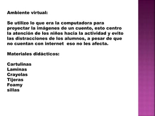 Ambiente virtual:
Se utilizo lo que era la computadora para
proyectar la imágenes de un cuento, esto centro
la atención de los niños hacia la actividad y evito
las distracciones de los alumnos, a pesar de que
no cuentan con internet eso no les afecta.
Materiales didácticos:
Cartulinas
Laminas
Crayolas
Tijeras
Foamy
sillas