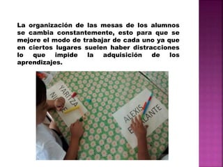 La organización de las mesas de los alumnos
se cambia constantemente, esto para que se
mejore el modo de trabajar de cada uno ya que
en ciertos lugares suelen haber distracciones
lo que impide la adquisición de los
aprendizajes.
