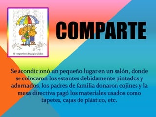 COMPARTE
Se acondicionó un pequeño lugar en un salón, donde
  se colocaron los estantes debidamente pintados y
adornados, los padres de familia donaron cojines y la
   mesa directiva pagó los materiales usados como
            tapetes, cajas de plástico, etc.
 