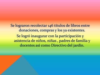 Se lograron recolectar 146 títulos de libros entre
     donaciones, compras y los ya existentes.
    Se logró inaugurar con la participación y
  asistencia de niños, niñas , padres de familia y
      docentes así como Directivo del jardín.
 