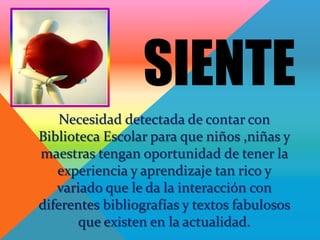 SIENTE
    Necesidad detectada de contar con
Biblioteca Escolar para que niños ,niñas y
maestras tengan oportunidad de tener la
   experiencia y aprendizaje tan rico y
   variado que le da la interacción con
diferentes bibliografías y textos fabulosos
       que existen en la actualidad.
 