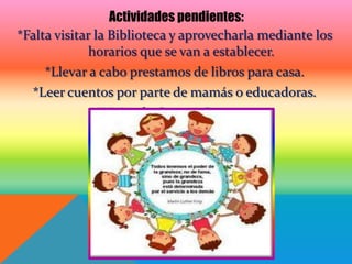 Actividades pendientes:
*Falta visitar la Biblioteca y aprovecharla mediante los
             horarios que se van a establecer.
     *Llevar a cabo prestamos de libros para casa.
  *Leer cuentos por parte de mamás o educadoras.
                *Visita de Cuenta Cuentos.
 