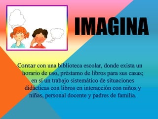 IMAGINA
Contar con una biblioteca escolar, donde exista un
 horario de uso, préstamo de libros para sus casas;
     en sí un trabajo sistemático de situaciones
  didácticas con libros en interacción con niños y
    niñas, personal docente y padres de familia.
 