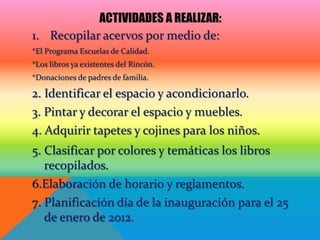 ACTIVIDADES A REALIZAR:
1. Recopilar acervos por medio de:
*El Programa Escuelas de Calidad.
*Los libros ya existentes del Rincón.
*Donaciones de padres de familia.

2. Identificar el espacio y acondicionarlo.
3. Pintar y decorar el espacio y muebles.
4. Adquirir tapetes y cojines para los niños.
5. Clasificar por colores y temáticas los libros
   recopilados.
6.Elaboración de horario y reglamentos.
7. Planificación día de la inauguración para el 25
   de enero de 2012.
 