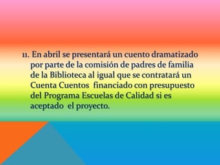 11. En abril se presentará un cuento dramatizado
   por parte de la comisión de padres de familia
   de la Biblioteca al igual que se contratará un
   Cuenta Cuentos financiado con presupuesto
   del Programa Escuelas de Calidad si es
   aceptado el proyecto.
 