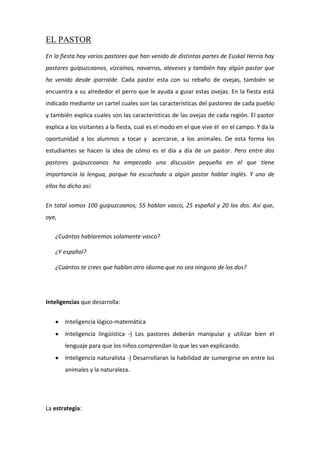 EL PASTOR
En la fiesta hay varios pastores que han venido de distintas partes de Euskal Herria hay
pastores guipuzcoanos, vizcaínos, navarros, alaveses y también hay algún pastor que
ha venido desde iparralde. Cada pastor esta con su rebaño de ovejas, también se
encuentra a su alrededor el perro que le ayuda a guiar estas ovejas. En la fiesta está
indicado mediante un cartel cuales son las características del pastoreo de cada pueblo
y también explica cuales son las características de las ovejas de cada región. El pastor
explica a los visitantes a la fiesta, cual es el modo en el que vive él en el campo. Y da la
oportunidad a los alumnos a tocar y acercarse, a los animales. De esta forma los
estudiantes se hacen la idea de cómo es el día a día de un pastor. Pero entre dos
pastores guipuzcoanos ha empezado una discusión pequeña en el que tiene
importancia la lengua, porque ha escuchado a algún pastor hablar inglés. Y uno de
ellos ha dicho así:
En total somos 100 guipuzcoanos; 55 hablan vasco, 25 español y 20 los dos. Así que,
oye,
¿Cuántos hablaremos solamente vasco?
¿Y español?
¿Cuántos te crees que hablan otro idioma que no sea ninguno de los dos?
Inteligencias que desarrolla:
Inteligencia lógico-matemática
Inteligencia lingüística -) Los pastores deberán manipular y utilizar bien el
lenguaje para que los niños comprendan lo que les van explicando.
Inteligencia naturalista -) Desarrollaran la habilidad de sumergirse en entre los
animales y la naturaleza.
La estrategia:
 