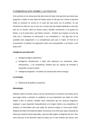 COMBERSACION SOBRE LAS FIESTAS
A los alumnos se les comunicará dos días antes de hacer este ejercicio que tienen que
preguntar y hablar en casa sobre las fiestas vascas. El día que van a hacer el ejercicio
todos se sentaran en circulo en el suelo del aula junto con el profesor. En ese
momento los niños en uno en uno van a contar que han estado hablando en esos dos
días con su familia, sobre las fiestas vascas, también comentaran si les gustan las
fiestas, si se lo pasan bien, que fiestas conocen... Tendrán que respetar el turno de
cada uno, e intentaran no interrumpir a sus compañeros si hay algo que no ha
quedado claro preguntarán a su compañero/a para que lo repita. Al final de la
conversación el profesor les peguntará ¿cómo vais acompañados a las fiestas o con
quién vais?
Inteligencias que desarrolla:
Inteligencia lógico-matemática
Inteligencia interpersonal -) Cada niño expresará sus emociones, ideas,
motivaciones… y los compañeros, tendrán que ser capaces de entender y
responder a lo que ha dicho.
Inteligencia lingüística -) Tendrán una comprensión sobre la lengua.
La estrategia:
Elaboración de gráficos y esquemas
Metodología:
Hablarán sobre las fiestas vascas y de esa conversación se anotaran unos datos con el
que luego vamos a plantear un problema, es muy importante que todos los niños
hablen y den su opinión, también tiene importante que los alumnos pregunten,
expliquen y que respondan tranquilamente y sin ningún miedo a sus compañeros. El
profesor va intermediar para que todos los alumnos tengan su turno para hablar.
Después de haber terminado de hablar, les diremos a los niños que vayan anotando los
datos que nosotros hemos apuntado, y que con ellos hagan un Diagrama de Ven. Pero
claro está que no les daremos todos los datos, por lo que tendrán que buscar esos
 