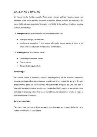 GALLINAS Y OVEJAS
Un casero nos ha traído a nuestra fiesta unas cuantas gallinas y ovejas, todos esos
animales están en un establo. Al entrar al establo hemos contado 32 cabezas y 160
patas. Sabiendo que la cantidad de ovejas es el doble de las gallinas, ¿cuántas ovejas y
cuantas gallinas hay?
Las inteligencias que queremos que los niños desarrollen son:
Inteligencia lógico-matemática.
Inteligencia naturalista -) Nos parece adecuado, ya que vamos a poner a los
niños ante una situación de naturaleza con animales.
Las estrategias que utilizaremos serán:
Dividir el problema en partes
Ensayo y error
Búsqueda de regularidades
Metodología:
Para comenzar con el problema, vamos a leer el ejercicio con los alumnos, resaltando
las características más importantes que tendrán que tener en cuenta. No se lo diremos
directamente, pero les insinuaremos indirectamente. Después de una vez leer el
ejercicio, les dejaremos que empiecen a tantear la solución correcta, ya que será una
actividad de ensayo y error. Para hacer el problema, no les daremos ayuda, sí, y solo si
verdaderamente lo necesita.
Recursos materiales:
Para hacer este ejercicio lo único que van a necesitar, va a ser el papel, bolígrafo y si lo
vemos conveniente la calculadora.
 