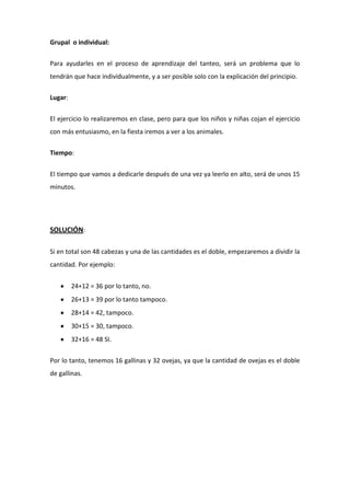 Grupal o individual:
Para ayudarles en el proceso de aprendizaje del tanteo, será un problema que lo
tendrán que hace individualmente, y a ser posible solo con la explicación del principio.
Lugar:
El ejercicio lo realizaremos en clase, pero para que los niños y niñas cojan el ejercicio
con más entusiasmo, en la fiesta iremos a ver a los animales.
Tiempo:
El tiempo que vamos a dedicarle después de una vez ya leerlo en alto, será de unos 15
minutos.
SOLUCIÓN:
Si en total son 48 cabezas y una de las cantidades es el doble, empezaremos a dividir la
cantidad. Por ejemplo:
24+12 = 36 por lo tanto, no.
26+13 = 39 por lo tanto tampoco.
28+14 = 42, tampoco.
30+15 = 30, tampoco.
32+16 = 48 SI.
Por lo tanto, tenemos 16 gallinas y 32 ovejas, ya que la cantidad de ovejas es el doble
de gallinas.
 