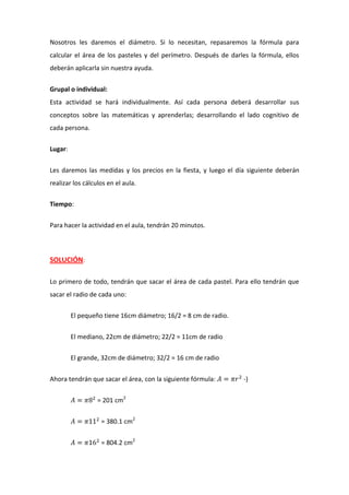 Nosotros les daremos el diámetro. Si lo necesitan, repasaremos la fórmula para
calcular el área de los pasteles y del perímetro. Después de darles la fórmula, ellos
deberán aplicarla sin nuestra ayuda.
Grupal o individual:
Esta actividad se hará individualmente. Así cada persona deberá desarrollar sus
conceptos sobre las matemáticas y aprenderlas; desarrollando el lado cognitivo de
cada persona.
Lugar:
Les daremos las medidas y los precios en la fiesta, y luego el día siguiente deberán
realizar los cálculos en el aula.
Tiempo:
Para hacer la actividad en el aula, tendrán 20 minutos.
SOLUCIÓN:
Lo primero de todo, tendrán que sacar el área de cada pastel. Para ello tendrán que
sacar el radio de cada uno:
El pequeño tiene 16cm diámetro; 16/2 = 8 cm de radio.
El mediano, 22cm de diámetro; 22/2 = 11cm de radio
El grande, 32cm de diámetro; 32/2 = 16 cm de radio
Ahora tendrán que sacar el área, con la siguiente fórmula: -)
= 201 cm2
= 380.1 cm2
= 804.2 cm2
 