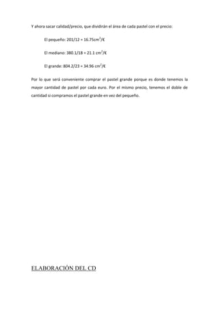 Y ahora sacar calidad/precio, que dividirán el área de cada pastel con el precio:
El pequeño: 201/12 = 16.75cm2
/€
El mediano: 380.1/18 = 21.1 cm2
/€
El grande: 804.2/23 = 34.96 cm2
/€
Por lo que será conveniente comprar el pastel grande porque es donde tenemos la
mayor cantidad de pastel por cada euro. Por el mismo precio, tenemos el doble de
cantidad si compramos el pastel grande en vez del pequeño.
ELABORACIÓN DEL CD
 