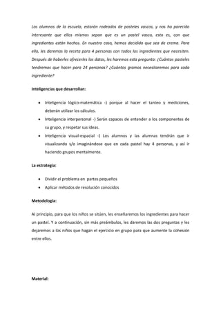Los alumnos de la escuela, estarán rodeados de pasteles vascos, y nos ha parecido
interesante que ellos mismos sepan que es un pastel vasco, esto es, con que
ingredientes están hechos. En nuestro caso, hemos decidido que sea de crema. Para
ello, les daremos la receta para 4 personas con todos los ingredientes que necesiten.
Después de haberles ofrecerles los datos, les haremos esta pregunta: ¿Cuántos pasteles
tendremos que hacer para 24 personas? ¿Cuántos gramos necesitaremos para cada
ingrediente?
Inteligencias que desarrollan:
Inteligencia lógico-matemática -) porque al hacer el tanteo y mediciones,
deberán utilizar los cálculos.
Inteligencia interpersonal -) Serán capaces de entender a los componentes de
su grupo, y respetar sus ideas.
Inteligencia visual-espacial -) Los alumnos y las alumnas tendrán que ir
visualizando y/o imaginándose que en cada pastel hay 4 personas, y así ir
haciendo grupos mentalmente.
La estrategia:
Dividir el problema en partes pequeños
Aplicar métodos de resolución conocidos
Metodología:
Al principio, para que los niños se sitúen, les enseñaremos los ingredientes para hacer
un pastel. Y a continuación, sin más preámbulos, les daremos las dos preguntas y les
dejaremos a los niños que hagan el ejercicio en grupo para que aumente la cohesión
entre ellos.
Material:
 