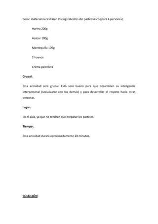 Como material necesitarán los ingredientes del pastel vasco (para 4 personas):
Harina 200g
Azúcar 100g
Mantequilla 100g
2 huevos
Crema pastelera
Grupal:
Esta actividad será grupal. Esto será bueno para que desarrollen su inteligencia
interpersonal (socializarse con los demás) y para desarrollar el respeto hacia otras
personas.
Lugar:
En el aula, ya que no tendrán que preparar los pasteles.
Tiempo:
Esta actividad durará aproximadamente 20 minutos.
SOLUCIÓN:
 