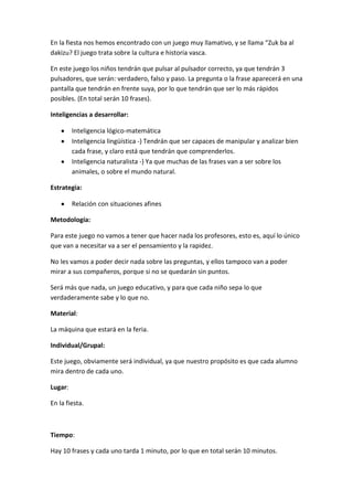 En la fiesta nos hemos encontrado con un juego muy llamativo, y se llama “Zuk ba al
dakizu? El juego trata sobre la cultura e historia vasca.
En este juego los niños tendrán que pulsar al pulsador correcto, ya que tendrán 3
pulsadores, que serán: verdadero, falso y paso. La pregunta o la frase aparecerá en una
pantalla que tendrán en frente suya, por lo que tendrán que ser lo más rápidos
posibles. (En total serán 10 frases).
Inteligencias a desarrollar:
Inteligencia lógico-matemática
Inteligencia lingüística -) Tendrán que ser capaces de manipular y analizar bien
cada frase, y claro está que tendrán que comprenderlos.
Inteligencia naturalista -) Ya que muchas de las frases van a ser sobre los
animales, o sobre el mundo natural.
Estrategia:
Relación con situaciones afines
Metodología:
Para este juego no vamos a tener que hacer nada los profesores, esto es, aquí lo único
que van a necesitar va a ser el pensamiento y la rapidez.
No les vamos a poder decir nada sobre las preguntas, y ellos tampoco van a poder
mirar a sus compañeros, porque si no se quedarán sin puntos.
Será más que nada, un juego educativo, y para que cada niño sepa lo que
verdaderamente sabe y lo que no.
Material:
La máquina que estará en la feria.
Individual/Grupal:
Este juego, obviamente será individual, ya que nuestro propósito es que cada alumno
mira dentro de cada uno.
Lugar:
En la fiesta.
Tiempo:
Hay 10 frases y cada uno tarda 1 minuto, por lo que en total serán 10 minutos.
 