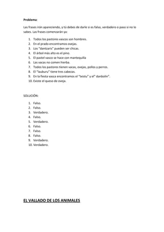 Problema:
Las frases irán apareciendo, y tú debes de darle si es falso, verdadero o paso si no lo
sabes. Las frases comenzarán ya:
1. Todos los pastores vascos son hombres.
2. En el prado encontramos ovejas.
3. Los “dantzaris” pueden ser chicas.
4. El árbol más alto es el pino.
5. El pastel vasco se hace con mantequilla
6. Las vacas no comen hierba.
7. Todos los pastores tienen vacas, ovejas, pollos y perros.
8. El “lauburu” tiene tres cabezas.
9. En la fiesta vasca encontramos el “txistu” y el” danbolin”.
10. Existe el queso de oveja.
SOLUCIÓN:
1. Falso.
2. Falso.
3. Verdadero.
4. Falso.
5. Verdadero.
6. Falso.
7. Falso.
8. Falso.
9. Verdadero.
10. Verdadero.
EL VALLADO DE LOS ANIMALES
 