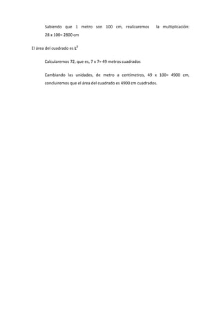 Sabiendo que 1 metro son 100 cm, realizaremos la multiplicación:
28 x 100= 2800 cm
El área del cuadrado es L2
Calcularemos 72, que es, 7 x 7= 49 metros cuadrados
Cambiando las unidades, de metro a centímetros, 49 x 100= 4900 cm,
concluiremos que el área del cuadrado es 4900 cm cuadrados.
 