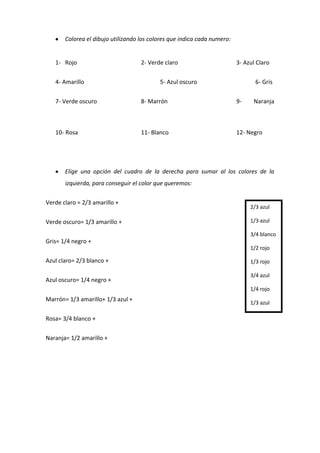 Colorea el dibujo utilizando los colores que indica cada numero:
1- Rojo 2- Verde claro 3- Azul Claro
4- Amarillo 5- Azul oscuro 6- Gris
7- Verde oscuro 8- Marrón 9- Naranja
10- Rosa 11- Blanco 12- Negro
Elige una opción del cuadro de la derecha para sumar al los colores de la
izquierda, para conseguir el color que queremos:
Verde claro = 2/3 amarillo +
Verde oscuro= 1/3 amarillo +
Gris= 1/4 negro +
Azul claro= 2/3 blanco +
Azul oscuro= 1/4 negro +
Marrón= 1/3 amarillo+ 1/3 azul +
Rosa= 3/4 blanco +
Naranja= 1/2 amarillo +
2/3 azul
1/3 azul
3/4 blanco
1/2 rojo
1/3 rojo
3/4 azul
1/4 rojo
1/3 azul
 
