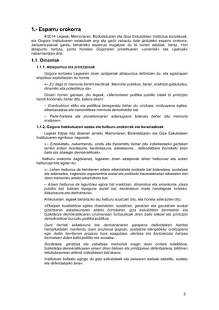   3	
  
1.- Esparru orokorra
	
   4/2014 Legeak, Memoriaren, Bizikidetzaren eta Giza Eskubideen Institutua sortzekoak,
eta Gogora Institutuaren estatutuek argi eta garbi zehaztu dute jarduteko esparru orokorra.
Jarduera-planak garatu beharreko esparrua mugatzen du bi horien edukiak, beraz. Hori
abiapuntu hartuta, puntu honetan Gogoraren proiektuaren «oinarriak» eta «gakoak»
nabarmentzen dira.
1.1. Oinarriak
1.1.1. Abiapuntua eta printzipioak
Gogora sortzeko Legearen zioen azalpenak abiapuntua definitzen du, eta egiaztapen
enpirikoa esplizitatzen du horrek:
«– Ez dago bi memoria berdin-berdinak. Memoria publikoa, beraz, eraikitze gatazkatsu,
dinamiko eta poliedrikoa da».
Oinarri horren gainean, dio legeak, «Memoriaren politika publiko batek bi printzipio
handi konbinatu behar ditu, batera ekarri:
– Erantzukizun etiko eta politikoa bereganatu behar du: oroitzea, oroitzapena egitea,
elkarbanatzea eta transmititzea memoria demokratiko bat.
– Parte-hartzea eta pluralismoaren adierazpena bideratu behar ditu memoria
eratzean».
1.1.2. Gogora Institutuaren xedea eta helburu orokorrak eta berariazkoak
Legeak hitzez hitz dioenari jarraiki, Memoriaren, Bizikidetzaren eta Giza Eskubideen
Institutuaren eginkizun nagusiak:
«– Erreskatatu, nabarmendu, oroitu eta transmititu behar ditu indarkeriazko gertakari
larrien erdian duintasuna, berdintasuna, askatasuna... defendatzeko borrokatu ziren
balio eta ahalegin demokratikoak».
Helburu orokorrei dagokienez, legearen zioen azalpenak lehen helburuaz eta azken
helburuaz hitz egiten du:
«– Lehen helburua da herritarren arteko elkarrizketa sortzaile bat bideratzea, sustatzea
eta adieraztea, iraganeko esperientzia sozial eta politikoki traumatikoetan elkarrekin bizi
diren memorien arteko elkarrizketa bat.
– Azken helburua da laguntzea agora bat eraikitzen, dinamikoa eta emankorra, plaza
publiko bat, balioen topagune sozial bat, berdintasun maila handiagoak lortzeko.
Askatasuna eta demokrazia».
Artikuluetan, legeak berariazko lau helburu ezartzen ditu, eta honela adierazten ditu:
«Ekarpen kualitatiboa egitea diseinatzen, sustatzen, garatzen eta gauzatzen euskal
gizartearen askatasunaren aldeko borrokaren, giza eskubideen bermearen eta
bizikidetza demokratikoaren oroimenean funtsezkoak diren balio etikoei eta printzipio
demokratikoei buruzko politika publikoa.
Gure herriak askatasuna eta demokraziaren garapena defendatzen hainbat
hamarkadatan mantendu duen prozesua gogoan, sustatzea etengabeko oroitzapena
egin dadin herritarrek prozesu hura ezagutzea, ulertzea eta kontzientzia hartzea
bermatzen duten balio politiko eta sozialez.
Gordetzea, garatzea eta zabaltzea memoriak eragin duen ondare kolektiboa,
bizikidetza demokratikoaren oinarri diren balioen eta printzipioen defentsarena, biktimen
lekukotasunean alderdi ordezkaezin bat duena.
Institutuak bultzatu egingo du giza eskubideak eta bakearen balioak zabaldu, sustatu
eta defendatzeko lana».
	
  
 