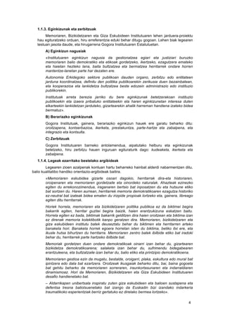   4	
  
1.1.3. Eginkizunak eta zerbitzuak
	
   Memoriaren, Bizikidetzaren eta Giza Eskubideen Institutuaren lehen jarduera-proiektu
hau egituratzeko orduan, hiru erreferentzia eduki behar ditugu gogoan. Lehen biak legearen
testuan jasota daude, eta hirugarrena Gogora Institutuaren Estatutuetan.
A) Eginkizun nagusiak
«Institutuaren eginkizun nagusia da gestionatzea egiari eta justiziari buruzko
memoriaren balio demokratiko eta etikoak gordetzeko, ikertzeko, ezagutzera emateko
eta haietan hezteko lana, baita bultzatzea eta bermatzea herritarrek ondare horren
mantentze-lanetan parte har dezaten ere.
Autonomia Erkidegoko sektore publikoan dauden organo, zerbitzu edo entitateen
jarduna koordinatzea, definitu den politika publikoarekin zerikusia duen bezainbatean,
eta kooperazioa eta lankidetza bultzatzea beste edozein administrazio edo instituzio
publikorekin.
Institutuak arreta berezia jarriko du bere eginkizunak betetzerakoan instituzio
publikoekin eta izaera pribatuko entitateekin eta haren eginkizunetan interesa duten
elkarteekin lankidetzan jarduteko, gizartearekin ahalik harreman handiena izateko bidea
bermatuz».
B) Berariazko eginkizunak
Gogora Institutuak, gainera, berariazko eginkizun hauek ere garatu beharko ditu:
oroitzapena, kontserbazioa, ikerketa, prestakuntza, parte-hartze eta zabalpena, eta
integrazio eta kontsulta.
C) Zerbitzuak
Gogora Institutuaren barneko antolamendua, aipatutako helburu eta eginkizunak
betetzeko, hiru zerbitzu hauen inguruan egituraturik dago: kudeaketa, ikerketa eta
zabalpena.
1.1.4. Legeak ezarritako bestelako argibideak
Legearen zioen azalpenak kontuan hartu beharreko hainbat alderdi nabarmentzen ditu,
balio kualitatibo handiko orientazio-argibideak baitira.
«Memoriaren eskubidea gizarte osoari dagokio, herritarrak dira-eta historiaren,
oroipenaren eta memoriaren gordetzaile eta oinordeko naturalak. Ahazteak ezinezko
egiten du errekonozimendua, iraganaren bertsio bat inposatzen du eta hutsune etiko
bat sortzen du. Haren aurrean, herritarrek memoria demokratikoaren ezagutza historiko
ez-neutral bat izateak bidea ematen du irizpide propioak lortzeko eta, gainera, libreago
egiten ditu herritarrak.
Horiek horrela, memoriaren eta bizikidetzaren politika publikoa ez da biktimei begira
bakarrik egiten, herritar guztiei begira baizik, haien erantzukizuna eskatzen baitu.
Horrela egiten ez bada, biktimak bakarrik gelditzen dira haien oroitzean eta biktima izan
ez direnak memoria kolektibotik kanpo geratzen dira. Memoriaren, bizikidetzaren eta
giza eskubideen institutu batek deuseztatu behar du biktimen eta herritarren arteko
banaketa hori. Banaketa horrek egoera horretan ixten du biktima, betiko itxi ere, eta
ikusle hutsa bihurtzen du herritarra. Memoriaren zentro batek ibilbide etiko bat iradoki
behar du, herritarrek parte hartzeko ibilbide bat.
Memoriak gordetzen duen ondare demokratikoak oinarri izan behar du, gizartearen
bizikidetza demokratikoarena; salaketa izan behar du, sufrimendu bidegabearen
erantzuleena, eta bultzatzaile izan behar du, balio etiko eta printzipio demokratikoena.
Memoriaren gestioa ezin da mugatu, bestalde, oroigarri, plaka, eskultura edo mural bat
ipintzera edo data bat ezartzera. Oroitzeak ikusgaiak beharko ditu, bai, baina gogoeta
bat gehitu beharko da memoriaren sorreraren, iraunkortasunaren eta indarraldiaren
dinamismoaz. Hori da Memoriaren, Bizikidetzaren eta Giza Eskubideen Institutuaren
desafio handienetako bat.
– Aldarrikapen unibertsala inspiratu zuten giza eskubideen eta balioen sustapena eta
defentsa tresna baliotsuenetako bat izango da Euskadin bizi izandako indarkeria
traumatikoko esperientziak berriz gertatuko ez direlako bermea lortzeko».
 