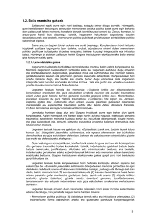   5	
  
1.2. Balio erantsiko gakoak
	
   Zailtasunei egoki aurre egin nahi badiegu, ezagutu behar ditugu aurretik. Horregatik,
gure herrialdearen testuinguru zehatzean memoriaren politika publiko batek aurre egin beharko
dien zailtasunak lehen momentu honetatik bertatik identifikatzea komeni da. Zentzu horretan, bi
arazo-gune handi ikus ditzakegu: batetik, iraganaren irakurketari dagokionez dauden
desadostasunak; eta bestetik, memoriaren politika publikoak proiektatzean sentsibilitate politiko
ezberdinak egotea.
	
   Baina arazoa dagoen tokian aukera ere aurki dezakegu. Konplexutasun horri heltzeko
irizpideak azaltzea lagungarria izan daiteke, orobat, adostasuna oinarri duten memoriaren
politika publikoak bultzatzeko akordioa errazteko, betiere ikuspegi integratzaile eta inklusibo
batez. Hurrengo bi atalotan zailtasun horiek Gogora Institutuaren etorkizunerako balio erantsi
gisa kokatzen saiatu gara.
1.2.1. Lehendabiziko gakoa
	
   Iraganaren kudeaketa bizikidetza berreraikitzeko prozesu baten zatirik konplexuena da.
Memoria iraganaren kudeaketaren funtsezko zatia da. Iraganean aurkituko dugu erruaren
eta erantzukizunaren diagnostikoa, jasandako mina eta sufrimendua eta, horrekin batera,
gertatutakoaren kausen eta jatorriaren gaineko irakurketa ezberdinak. Konplexutasun hori
onartu beharra dago, eta berdin ere onartu behar dugu ezinezkoa dela iraganaren
interpretazioari buruzko erabateko akordioa lortzea. Hala eta guztiz ere, adostasun-aukera
posible izateko minimo batzuk finka daitezke.
Legearen testuak honela dio memoriaz: «Gogoeta kritiko bat elkarbanatzeko
borondateari erantzuten dio, giza eskubideen urraketa iraunkor eta sozialki traumatikoa
ekarri zuten gure historia berriko gertaerei buruzko gogoeta kritiko bat». Horrenbestez,
pluralean aipatzen du gure historia traumatikoa. «Gertaerez» hitz egiten du. Jarraian,
esplizitu egiten ditu: «Azkeneko ehun urtean, euskal gizarteak gutxienez indarkeriak
markatutako lau esperientzia traumatiko sufritu ditu: Gerra Zibila, diktadura frankista,
ETAren terrorismoa eta legez kontrako antiterrorismoak».
	
   Lerrokada horietan dago ziur aski Gogora Institituak aurre egin behar dion gairik
konplexuena. Agian horregatik ere bertan dago haren aukera nagusia. Institutuak gertaera
traumatiko ezberdinen memoria kudeatu behar du; irakurketa dibergenteak dituzte horiek,
eta giza baliabideak eta, zehazki, bizitzeko eskubidea urratzeko balantze dramatikoa dute
lotura komun modura.
Legearen testuak hauxe ere gehitzen du: «Ezberdinak izanik ere, badute laurek lotura
komun bat: bidegabeki jasandako sufrimendua, eta egoera okerrenetan ere bizikidetza
demokratikoa eta giza eskubideen defentsan, bakean eta askatasunean oinarritutako gizarte
bat eraiki eta defendatzeko ahalegina».
	
   Gure testuinguru soziopolitikoan, konfiantzarik ezeko bi gune sortzen eta kontrajartzen
ditu gertaera traumatiko horien kudeaketak: batetik, indarkeriazko gertakari batzuk beste
batzuk orekatzeko, justifikatzeko, diluitzeko edo minimizatzeko beldurra; eta bestetik,
indarkeriazko gertakarien arteko ezberdintasunak biktimen edo memorien artean bereizteko
erabiltzeko beldurra. Gogora Institutuaren etorkizuneko gakoa gurpil zoro hori bertutezko
gurpil bihurtzea da.
Legearen testuak berak konplexutasun horri heltzeko kontzeptu etikoen esparru bat
eskaintzen du: «Euskadin jasandako sufrimendu bidegabearen memoria gordetzea da egin
daitekeen zerbitzurik onena etorkizunean bizikidetza duinago, justuago eta libreago bat izan
dadin, baldin memoria hori (1) era barneratzailean eta (2) kausen berezitasuna haiek beren
artean parekatu gabe mantenduz gordetzen bada; zerbitzurik onena (3) irizpide kritikoz
eraturiko gizarte batentzat, gizarte sendo batentzat gerraren, totalitarismoaren,
terrorismoaren eta edozein indarkeriaren edo giza eskubideen urraketaren mehatxuaren
aurrean».
	
   Legearen testuak ematen duen berariazko orientazio horri esker irizpide zuzentzailea
adieraz dezakegu, hiru jarraibide nagusi barne hartzen dituena:
– Memoriaren politika publikoa (1) bizikidetza demokratiko eta inklusibora orientatzea, (2)
indarkeriazko forma ezberdinen arteko era guztietako parekatze konpentsagarriak
 