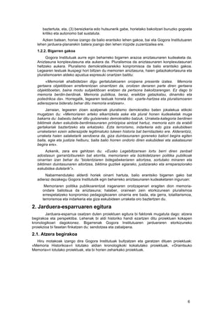   6	
  
baztertuta, eta, (3) bereizkeria edo hutsunerik gabe, horietako bakoitzari buruzko gogoeta
kritiko eta autonomo bat sustatuta.
Azken batean, horixe izango da balio erantsiko lehen gakoa, bai eta Gogora Institutuaren
lehen jarduera-planarekin batera joango den lehen irizpide zuzentzailea ere.
1.2.2. Bigarren gakoa
	
   Gogora Institutuak aurre egin beharreko bigarren arazoa aniztasunaren kudeaketa da.
Aniztasuna konplexutasuna eta aukera da. Pluralismoa da aniztasunaren konplexutasunari
heltzeko aukera. Pluralismo demokratikoarekiko konpromisoa da balio erantsiko gakoa.
Legearen testuak ikuspegi hori biltzen du memorien aniztasuna, haien gatazkakortasuna eta
pluralismoaren aldeko apustua espresuki onartzen baititu:
«Memoriak ahalbidetzen digu gertatutakoaren oroipena presente izatea. Memoria
gertaera objektiboen erreferentzian oinarritzen da, oroitzen denaren parte diren gertaera
objektiboetan, baina modu subjektiboan eratzen da pertsona bakoitzarengan. Ez dago bi
memoria berdin-berdinak. Memoria publikoa, beraz, eraikitze gatazkatsu, dinamiko eta
poliedrikoa da». Horregatik, legearen testuak honela dio: «parte-hartzea eta pluralismoaren
adierazpena bideratu behar ditu memoria eratzean».
	
   Jarraian, legearen zioen azalpenak pluralismo demokratiko baten jokalekua etikoki
mugatzen du: «Memoriaren arteko elkarrizketa aske eta plural honen kudeaketak muga
bakarra du: babestu behar ditu gutxieneko demokratiko batzuk. Urraketa-kategoria berdinen
biktimek duten eskubide-berdintasunaren printzipioa aintzat hartuz, memoria ezin da erabili
gertakariak baztertzeko eta erkatzeko. Ezta terrorismo, indarkeria edo giza eskubideen
urraketaren ezein adierazpide legitimatuko lukeen historia bat berridazteko ere. Alderantziz,
urraketa haien salaketarik sendoena da, giza duintasunaren goreneko baliori begira egiten
baita, egia eta justizia helburu, baita balio horren ondorio diren eskubideei eta askatasunei
begira ere».
Azkenik, zera ere gehitzen du: «Eusko Legebiltzarrean lortu berri diren zenbait
adostasun garrantzitsurekin bat etorrita, memoriaren eta bizikidetzaren politika publikoak
oinarrian izan behar du “biolentziaren bidegabekeriaren aitortzea, sortutako minaren eta
biktimen duintasunaren aitortzea, biktima guztiek egiarako, justiziarako eta erreparaziorako
eskubidea dutelarik”».
Nabarmendutako alderdi horiek oinarri hartuta, balio erantsiko bigarren gako bat
adieraz dezakegu Gogora Institututik egin beharreko aniztasunaren kudeaketaren inguruan:
Memoriaren politika publikoarentzat iraganaren oroitzapenari eragiten dion memoria-
ondare baliotsua da aniztasuna; halaber, orainean zein etorkizunean pluralismoa
errespetatzeko konpromiso pedagogikoaren oinarria ere bada, eta gerra, totalitarismoa,
terrorismoa eta indarkeria eta giza eskubideen urraketa oro baztertzen du.
2. Jarduera-esparruaren egitura
Jarduera-esparrua osatzen duten proiektuen egitura bi faktorek mugatuta dago: atzera
begirakoa eta perspektiba. Lehenak bi aldi historiko handi ezartzen ditu proiektuen kokapen
kronologikoari dagokionez. Bigarrenak Gogora Institutuaren jardueraren etorkizuneko
proiekzioa bi fasetan finkatzen du: sendotzea eta zabalpena.
2.1. Atzera begirakoa
Hiru motakoak izango dira Gogora Institutuak bultzatzen eta garatzen dituen proiektuak:
«Memoria Historikoa»ri lotutako aldian kronologikoki kokatutako proiektuak, «Oraintsuko
Memoria»ri lotutako proiektuak, eta bi horien zeharkako proiektuak.
 