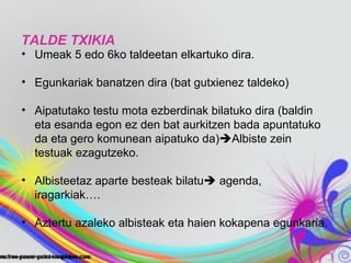 TALDE TXIKIA
• Umeak 5 edo 6ko taldeetan elkartuko dira.

• Egunkariak banatzen dira (bat gutxienez taldeko)

• Aipatutako testu mota ezberdinak bilatuko dira (baldin
  eta esanda egon ez den bat aurkitzen bada apuntatuko
  da eta gero komunean aipatuko da)Albiste zein
  testuak ezagutzeko.

• Albisteetaz aparte besteak bilatu agenda,
  iragarkiak….

• Aztertu azaleko albisteak eta haien kokapena egunkaria.
 