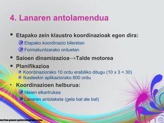 4. Lanaren antolamendua

•   Etapako zein klaustro koordinazioak egon dira:
       Etapako koordinazio bileretan
       Formakuntzarako orduetan

•   Saioen dinamizazioa→Talde motorea
•   Planifikazioa
      Koordinaziorako 10 ordu erabiliko ditugu (10 x 3 = 30)
      Ikasleekin aplikaziorako 800 ordu
• Koordinazioen helburua:
       Ideien elkartrukea
       Lanaren antolaketa (gela bat ale bat)
 