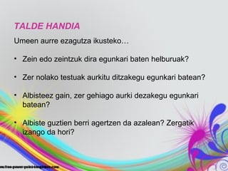 TALDE HANDIA
Umeen aurre ezagutza ikusteko…

• Zein edo zeintzuk dira egunkari baten helburuak?

• Zer nolako testuak aurkitu ditzakegu egunkari batean?

• Albisteez gain, zer gehiago aurki dezakegu egunkari
  batean?

• Albiste guztien berri agertzen da azalean? Zergatik
  izango da hori?
 
