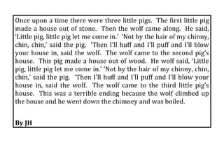 Once upon a time there were three little pigs.  The first little pig 
made a house out of stone.  Then the wolf came along.  He said, 
‘Little pig, little pig let me come in.’  ‘Not by the hair of my chinny, 
chin,  chin,’  said  the  pig.    ‘Then  I’ll  huff  and  I’ll  puff  and  I’ll  blow 
your  house  in,  said  the  wolf.    The  wolf  came  to  the  second  pig’s 
house.  This pig made a house out of wood.  He wolf said, ‘Little 
pig, little pig let me come in.’ ‘Not by the hair of my chinny, chin, 
chin,’  said  the  pig.    ‘Then  I’ll  huff  and  I’ll  puff  and  I’ll  blow  your 
house  in,  said  the  wolf.    The  wolf  came  to  the  third  little  pig’s 
house.    This  was  a  terrible  ending  because  the  wolf  climbed  up 
the house and he went down the chimney and was boiled. 
 
By JH 
 