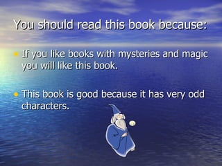 You should read this book because: If you like books with mysteries and magic you will like this book. This book is good because it has very odd characters.  