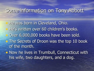 Some information on Tony Abbott He was born in Cleveland, Ohio. He’s written over 60 children’s books. Over 6,000,000 books have been sold. The Secrets of Droon was the top 10 book of the month. Now he lives in Trumbull, Connecticut with his wife, two daughters, and a dog. 