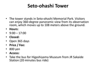 Seto-ohashi Tower
• The tower stands in Seto-ohashi Memorial Park. Visitors
can enjoy 360-degree panoramic view from its observation
room, which moves up to 108 meters above the ground.
• Hours:
• 9:00 – 17:00
• Closed:
• Open 365 days
• Price / Fee:
• 800 yen
• Access:
• Take the bus for Higashiyama Museum from JR Sakaide
Station (20 minutes bus ride)
 
