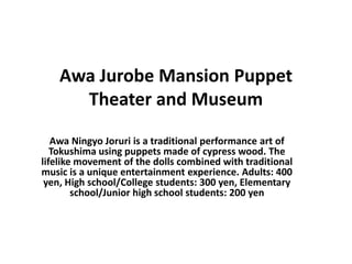 Awa Jurobe Mansion Puppet
Theater and Museum
Awa Ningyo Joruri is a traditional performance art of
Tokushima using puppets made of cypress wood. The
lifelike movement of the dolls combined with traditional
music is a unique entertainment experience. Adults: 400
yen, High school/College students: 300 yen, Elementary
school/Junior high school students: 200 yen
 